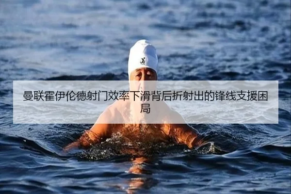 曼联霍伊伦德射门效率下滑背后折射出的锋线支援困局