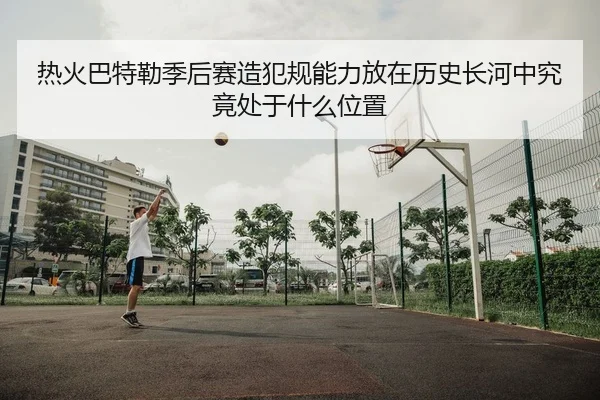热火巴特勒季后赛造犯规能力放在历史长河中究竟处于什么位置