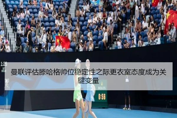 曼联评估滕哈格帅位稳定性之际更衣室态度成为关键变量
